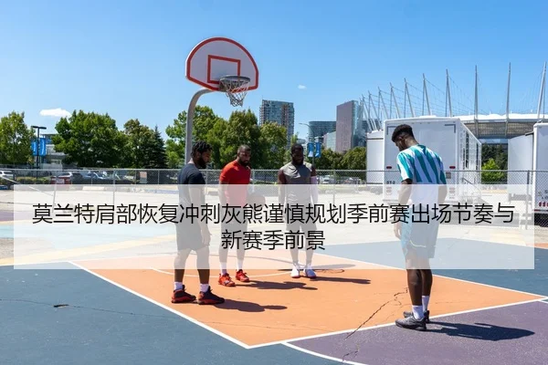 莫兰特肩部恢复冲刺灰熊谨慎规划季前赛出场节奏与新赛季前景